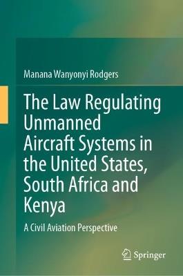 The Law Regulating Unmanned Aircraft Systems in the United States, South Africa and Kenya: A Civil Aviation Perspective - Manana Wanyonyi Rodgers - cover