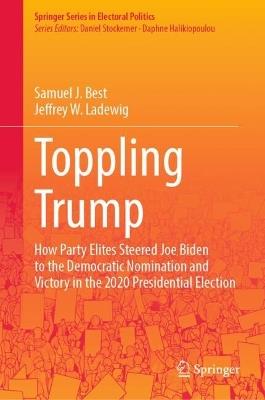 Toppling Trump: How Party Elites Steered Joe Biden to the Democratic Nomination and Victory in the 2020 Presidential Election. - Samuel J. Best,Jeffrey W. Ladewig - cover