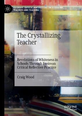 The Crystallizing Teacher: Revelations of Whiteness in Schools Through Freirean Critical Reflective Practice - Craig Wood - cover