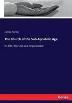 The Church of the Sub-Apostolic Age: Its Life, Worship and Organization