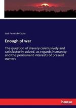 Enough of war: The question of slavery conclusively and satisfactorily solved, as regards humanity and the permanent interests of present owners