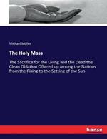 The Holy Mass: The Sacrifice for the Living and the Dead the Clean Oblation Offered up among the Nations from the Rising to the Setting of the Sun