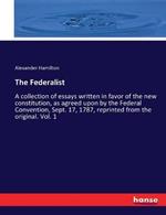 The Federalist: A collection of essays written in favor of the new constitution, as agreed upon by the Federal Convention, Sept. 17, 1787, reprinted from the original. Vol. 1