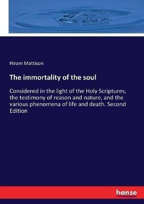 The immortality of the soul: Considered in the light of the Holy Scriptures, the testimony of reason and nature, and the various phenomena of life and death. Second Edition - Hiram Mattison - cover