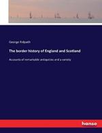 The border history of England and Scotland: Accounts of remarkable antiquities and a variety