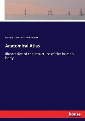 Anatomical Atlas: illustrative of the structure of the human body - Henry H Smith,William E Horner - cover