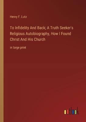 To Infidelity And Back; A Truth Seeker's Religious Autobiography, How I Found Christ And His Church: in large print - Henry F Lutz - cover