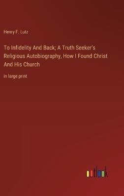 To Infidelity And Back; A Truth Seeker's Religious Autobiography, How I Found Christ And His Church: in large print - Henry F Lutz - cover