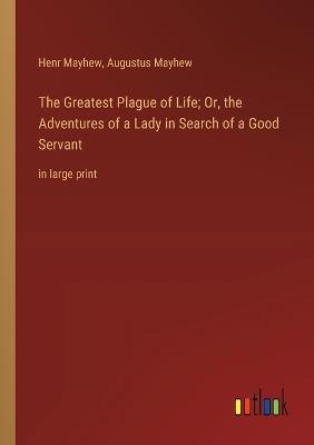 The Greatest Plague of Life; Or, the Adventures of a Lady in Search of a Good Servant: in large print - Augustus Mayhew,Henr Mayhew - cover