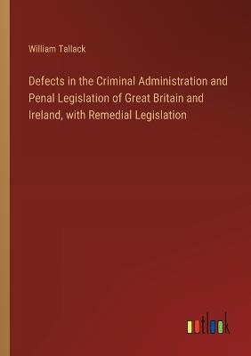 Defects in the Criminal Administration and Penal Legislation of Great Britain and Ireland, with Remedial Legislation - William Tallack - cover