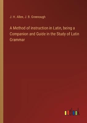 A Method of instruction in Latin, being a Companion and Guide in the Study of Latin Grammar - J B Greenough,J H Allen - cover