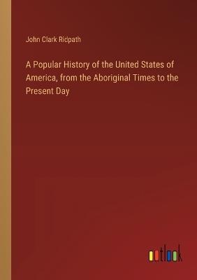 A Popular History of the United States of America, from the Aboriginal Times to the Present Day - John Clark Ridpath - cover