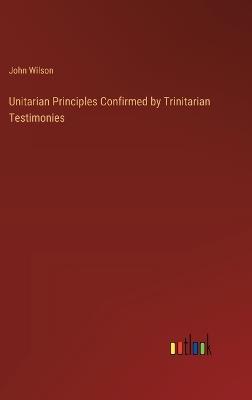 Unitarian Principles Confirmed by Trinitarian Testimonies - John Wilson - cover