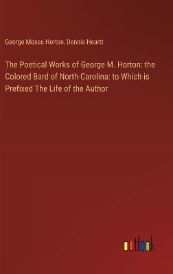 The Poetical Works of George M. Horton: the Colored Bard of North-Carolina: to Which is Prefixed The Life of the Author - George Moses Horton,Dennis Heartt - cover