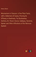 Mesmerism in Disease: a Few Plain Facts, with a Selection of Cases, Proving its Efficacy in Deafness, Tic Douloureux, Asthma, St. Vitus's Dance, Epilepsy, Hysteria, Spinal, and Other Affections of the Nervous System