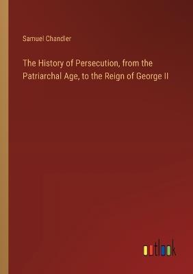 The History of Persecution, from the Patriarchal Age, to the Reign of George II - Samuel Chandler - cover