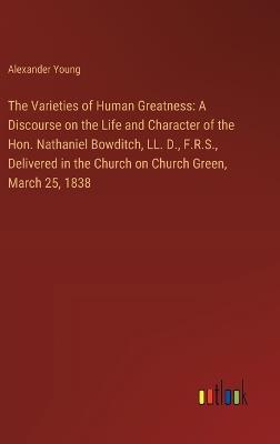 The Varieties of Human Greatness: A Discourse on the Life and Character of the Hon. Nathaniel Bowditch, LL. D., F.R.S., Delivered in the Church on Church Green, March 25, 1838 - Alexander Young - cover