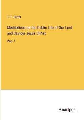Meditations on the Public Life of Our Lord and Saviour Jesus Christ: Part. 1 - T T Carter - cover