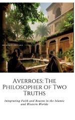 Averroes: The Philosopher of Two Truths: Integrating Faith and Reason in the Islamic and Western Worlds