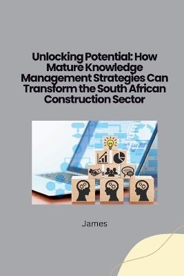 Unlocking Potential: How Mature Knowledge Management Strategies Can Transform the South African Construction Sector - James - cover