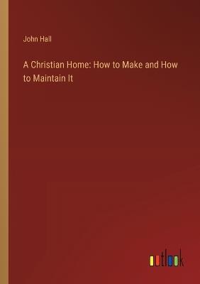 A Christian Home: How to Make and How to Maintain It - John Hall - cover