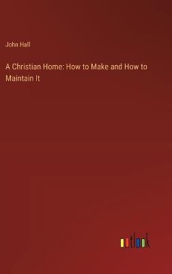 A Christian Home: How to Make and How to Maintain It - John Hall - cover
