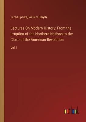 Lectures On Modern History: From the Irruption of the Northern Nations to the Close of the American Revolution: Vol. I - Jared Sparks,William Smyth - cover