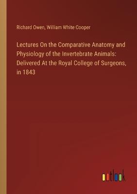 Lectures On the Comparative Anatomy and Physiology of the Invertebrate Animals: Delivered At the Royal College of Surgeons, in 1843 - William White Cooper,Richard Owen - cover