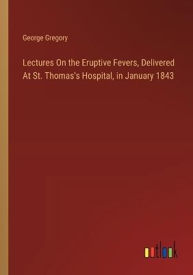 Lectures On the Eruptive Fevers, Delivered At St. Thomas's Hospital, in January 1843 - George Gregory - cover