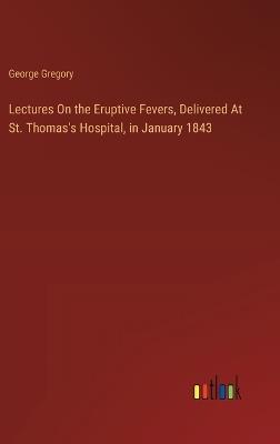 Lectures On the Eruptive Fevers, Delivered At St. Thomas's Hospital, in January 1843 - George Gregory - cover