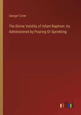 The Divine Validity of Infant Baptism: As Administered by Pouring Or Sprinkling - George Turner - cover