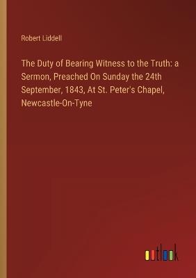 The Duty of Bearing Witness to the Truth: a Sermon, Preached On Sunday the 24th September, 1843, At St. Peter's Chapel, Newcastle-On-Tyne - Robert Liddell - cover