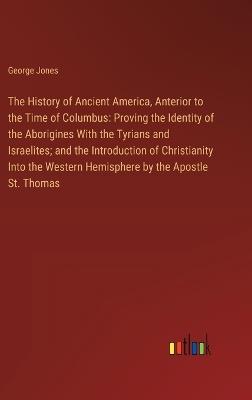 The History of Ancient America, Anterior to the Time of Columbus: Proving the Identity of the Aborigines With the Tyrians and Israelites; and the Introduction of Christianity Into the Western Hemisphere by the Apostle St. Thomas - George Jones - cover