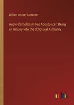 Anglo-Catholicism Not Apostolical: Being an Inquiry Into the Scriptural Authority