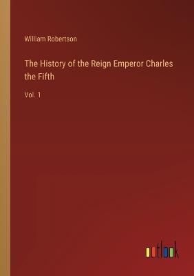 The History of the Reign Emperor Charles the Fifth: Vol. 1 - William Robertson - cover