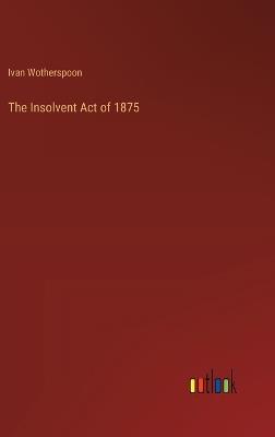 The Insolvent Act of 1875 - Ivan Wotherspoon - cover