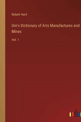 Ure's Dictionary of Arts Manufactures and Mines: Vol. 1 - Robert Hunt - cover