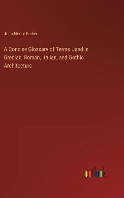 A Concise Glossary of Terms Used in Grecian, Roman, Italian, and Gothic Architecture - John Henry Parker - cover