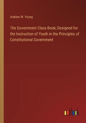 The Government Class Book; Designed for the Instruction of Youth in the Principles of Constitutional Government - Andrew W Young - cover