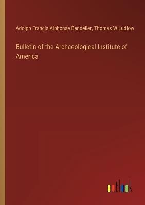 Bulletin of the Archaeological Institute of America - Adolph Francis Alphonse Bandelier,Thomas W Ludlow - cover