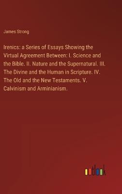 Irenics: a Series of Essays Showing the Virtual Agreement Between: I. Science and the Bible. II. Nature and the Supernatural. III. The Divine and the Human in Scripture. IV. The Old and the New Testaments. V. Calvinism and Arminianism. - James Strong - cover