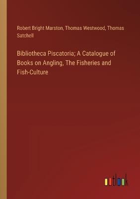 Bibliotheca Piscatoria; A Catalogue of Books on Angling, The Fisheries and Fish-Culture - Robert Bright Marston,Thomas Westwood,Thomas Satchell - cover