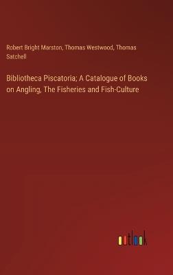 Bibliotheca Piscatoria; A Catalogue of Books on Angling, The Fisheries and Fish-Culture - Robert Bright Marston,Thomas Westwood,Thomas Satchell - cover