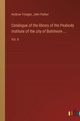 Catalogue of the library of the Peabody institute of the city of Baltimore ...: Vol. II - John Parker,Andrew Troeger - cover