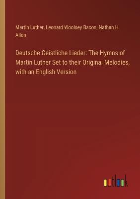 Deutsche Geistliche Lieder: The Hymns of Martin Luther Set to their Original Melodies, with an English Version - Leonard Woolsey Bacon,Martin Luther,Nathan H Allen - cover