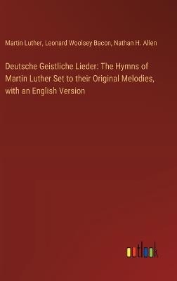 Deutsche Geistliche Lieder: The Hymns of Martin Luther Set to their Original Melodies, with an English Version - Leonard Woolsey Bacon,Martin Luther,Nathan H Allen - cover