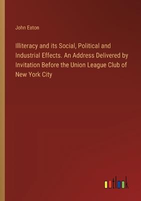 Illiteracy and its Social, Political and Industrial Effects. An Address Delivered by Invitation Before the Union League Club of New York City - John Eaton - cover