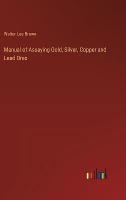 Manual of Assaying Gold, Silver, Copper and Lead Ores - Walter Lee Brown - cover