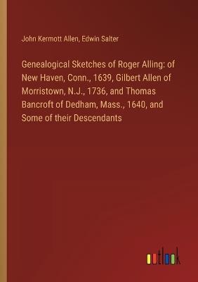 Genealogical Sketches of Roger Alling: of New Haven, Conn., 1639, Gilbert Allen of Morristown, N.J., 1736, and Thomas Bancroft of Dedham, Mass., 1640, and Some of their Descendants - John Kermott Allen,Edwin Salter - cover