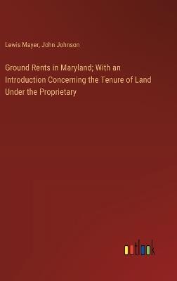 Ground Rents in Maryland; With an Introduction Concerning the Tenure of Land Under the Proprietary - Lewis Mayer,John Johnson - cover